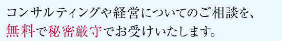 コンサルティングや経営についてのご相談を、無料で秘密厳守お受けいたします。