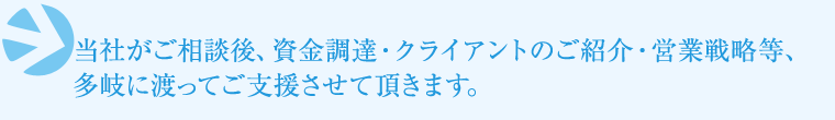 ⇒当社がご相談後、資金調達・クライアントのご紹介・営業戦略等多岐に渡ってご支援させて頂きます。 