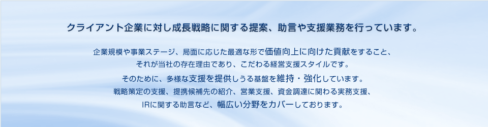 クライアント企業に対し成長戦略に関する提案、助言や支援業務を行っています。 企業規模や事業ステージ、局面に応じた最適な形で価値向上に向けた貢献をすること、それが当社の存在理由であり、こだわる経営支援スタイルです。そのために、多様な支援を提供しうる基盤を維持・強化しています。 戦略策定の支援、提携候補先の紹介、営業支援、資金調達に関わる実務支援、IRに関する助言など、幅広い分野をカバーしております。 