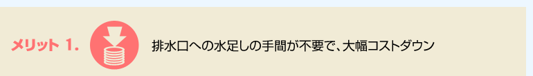 メリット1.　排水口への水足しの手間が不要で、大幅コストダウン