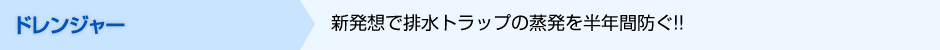 ドレンジャー  新発想で排水トラップの蒸発を半年間防ぐ!! 